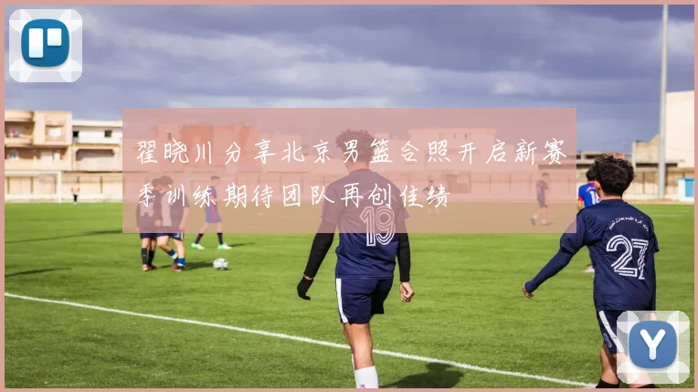 翟晓川分享北京男篮合照开启新赛季训练期待团队再创佳绩