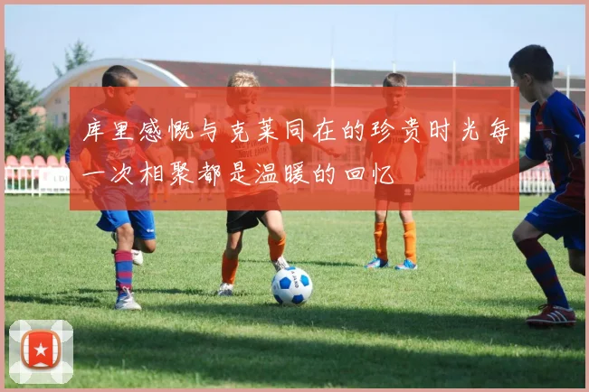 库里感慨与克莱同在的珍贵时光每一次相聚都是温暖的回忆