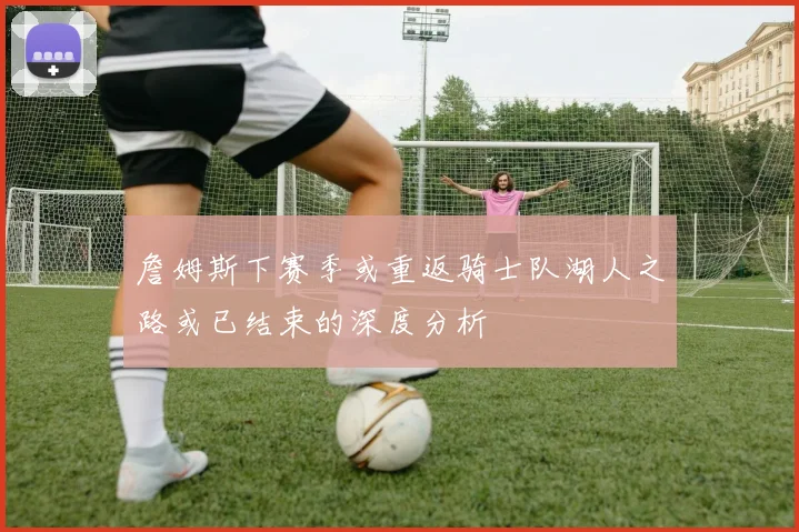 詹姆斯下赛季或重返骑士队湖人之路或已结束的深度分析