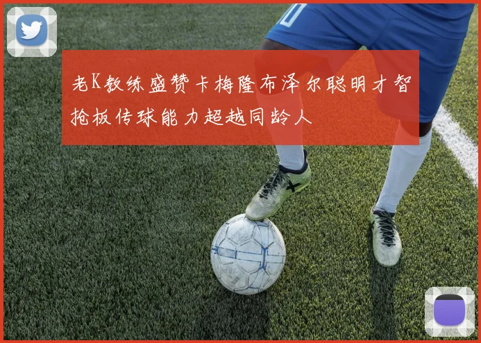 老K教练盛赞卡梅隆布泽尔聪明才智抢板传球能力超越同龄人