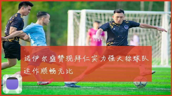 诺伊尔盛赞现拜仁实力强大称球队运作顺畅无比
