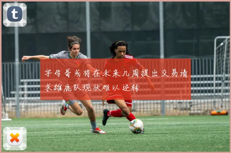 字母哥或将在未来几周提出交易请求雄鹿队现状难以逆转