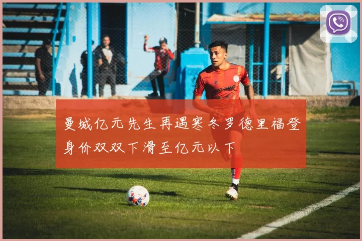曼城亿元先生再遇寒冬罗德里福登身价双双下滑至亿元以下