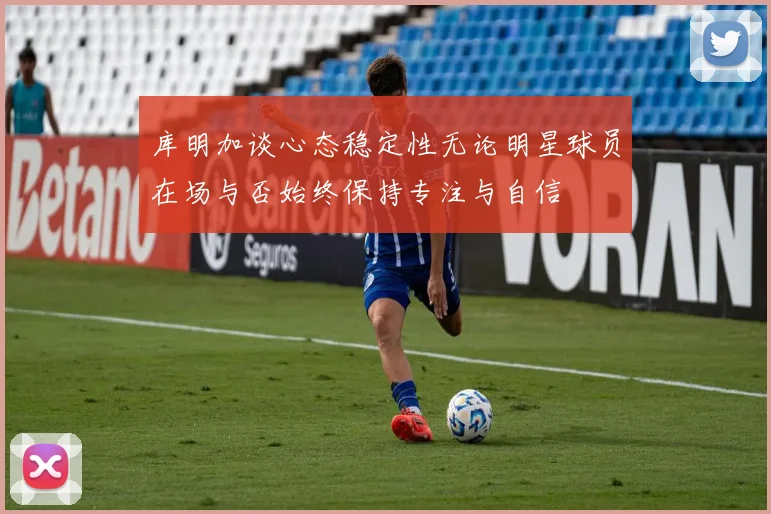 库明加谈心态稳定性无论明星球员在场与否始终保持专注与自信