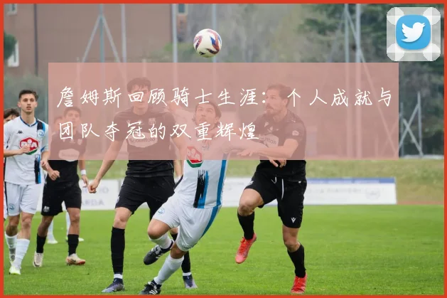 詹姆斯回顾骑士生涯：个人成就与团队夺冠的双重辉煌