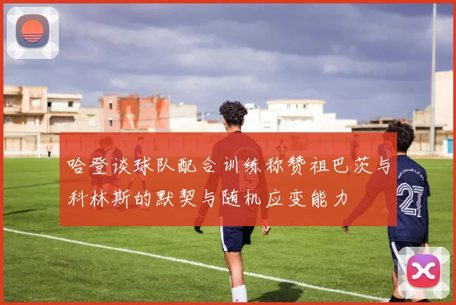 哈登谈球队配合训练称赞祖巴茨与科林斯的默契与随机应变能力