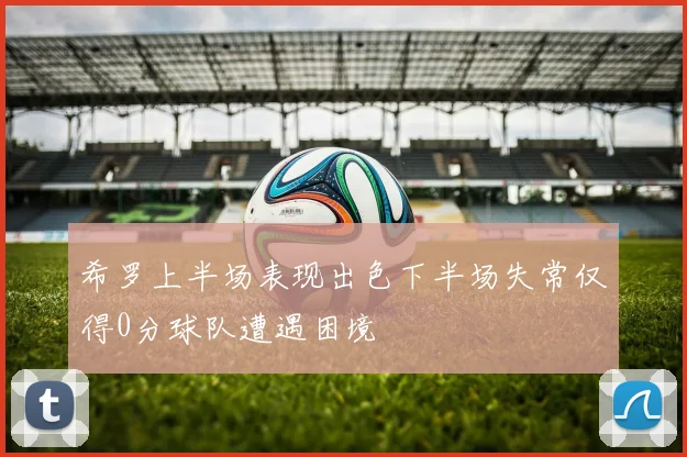 希罗上半场表现出色下半场失常仅得0分球队遭遇困境