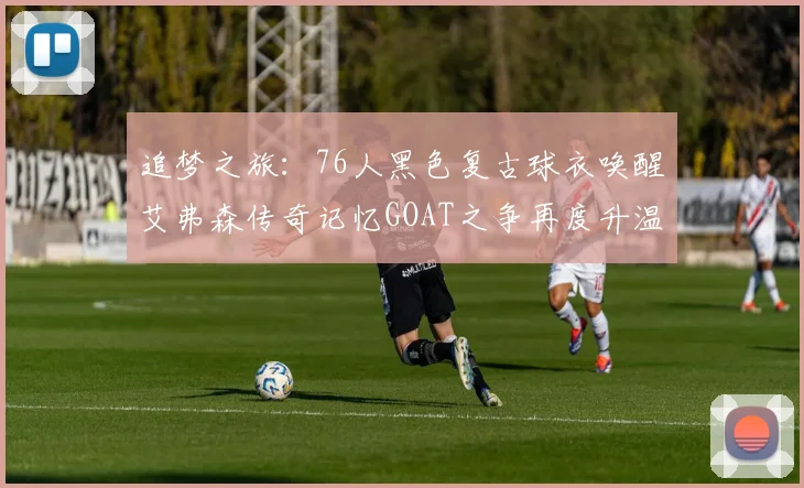 追梦之旅：76人黑色复古球衣唤醒艾弗森传奇记忆GOAT之争再度升温
