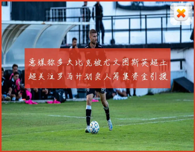 意媒称多夫比克被尤文图斯英超土超关注罗马计划卖人筹集资金引援