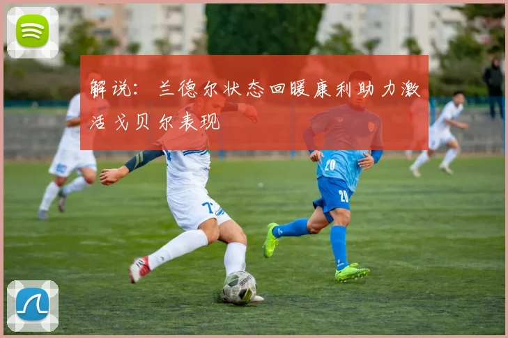 解说：兰德尔状态回暖康利助力激活戈贝尔表现