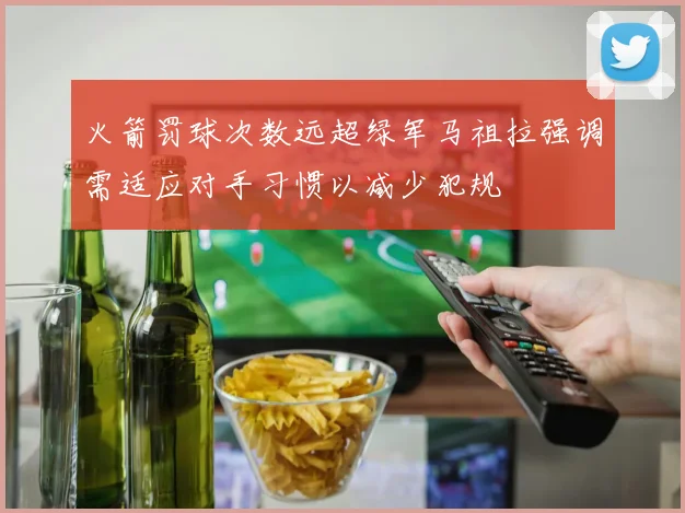 火箭罚球次数远超绿军马祖拉强调需适应对手习惯以减少犯规