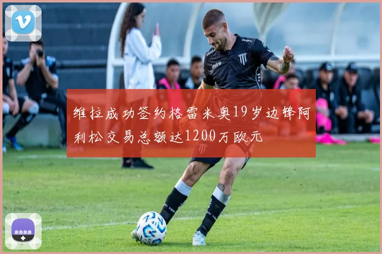 维拉成功签约格雷米奥19岁边锋阿利松交易总额达1200万欧元