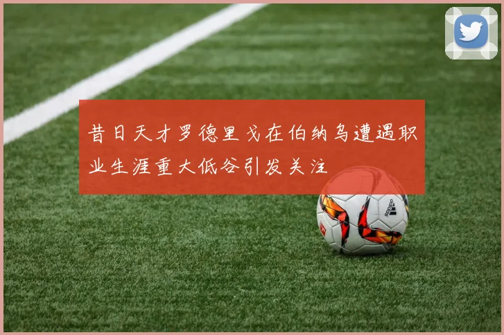 昔日天才罗德里戈在伯纳乌遭遇职业生涯重大低谷引发关注