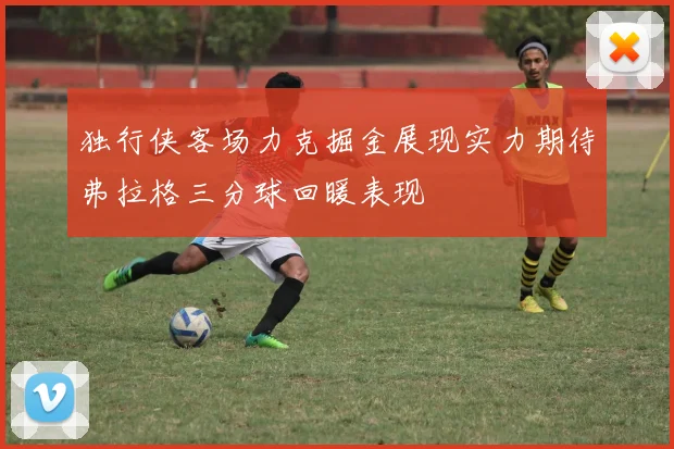 独行侠客场力克掘金展现实力期待弗拉格三分球回暖表现