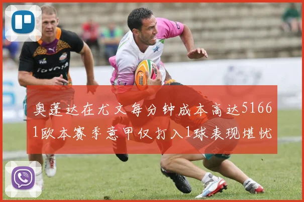 奥蓬达在尤文每分钟成本高达51661欧本赛季意甲仅打入1球表现堪忧
