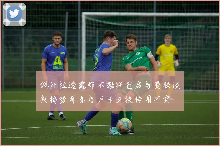 佩杜拉透露那不勒斯重启与曼联谈判梅努奇克与卢卡互换传闻不实