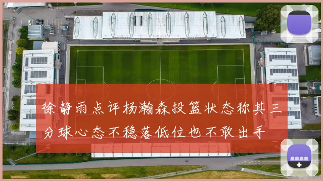 徐静雨点评杨瀚森投篮状态称其三分球心态不稳落低位也不敢出手