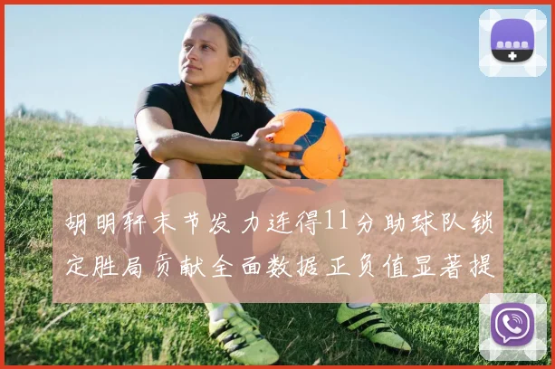胡明轩末节发力连得11分助球队锁定胜局贡献全面数据正负值显著提升