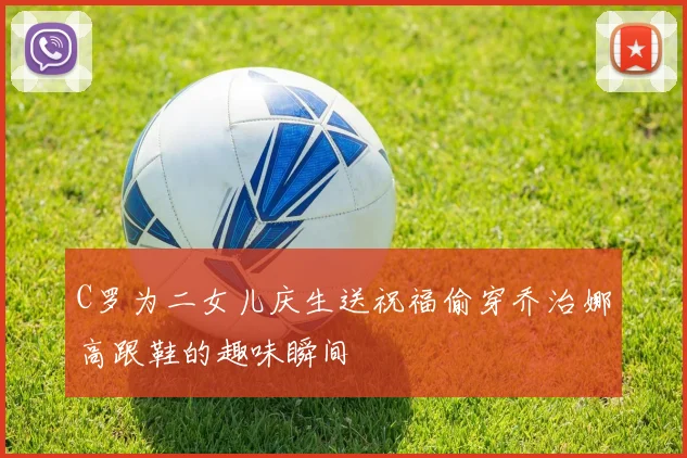 C罗为二女儿庆生送祝福偷穿乔治娜高跟鞋的趣味瞬间