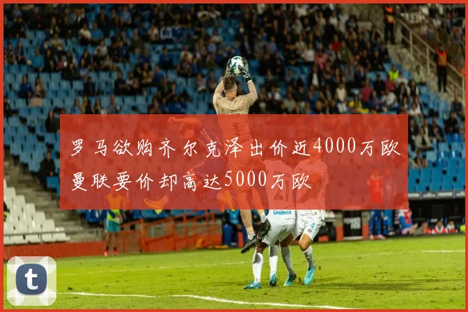 罗马欲购齐尔克泽出价近4000万欧曼联要价却高达5000万欧