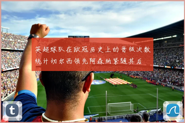 英超球队在欧冠历史上的晋级次数统计切尔西领先阿森纳紧随其后