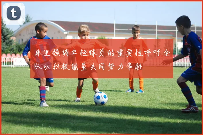 库里强调年轻球员的重要性呼吁全队以积极能量共同努力争胜