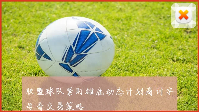 联盟球队紧盯雄鹿动态计划商讨字母哥交易策略
