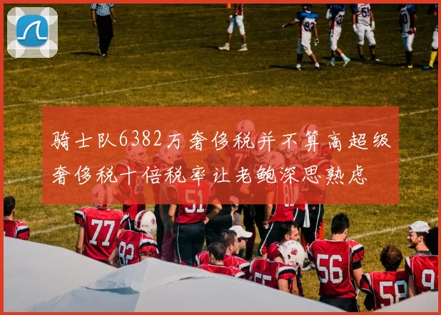 骑士队6382万奢侈税并不算高超级奢侈税十倍税率让老鲍深思熟虑