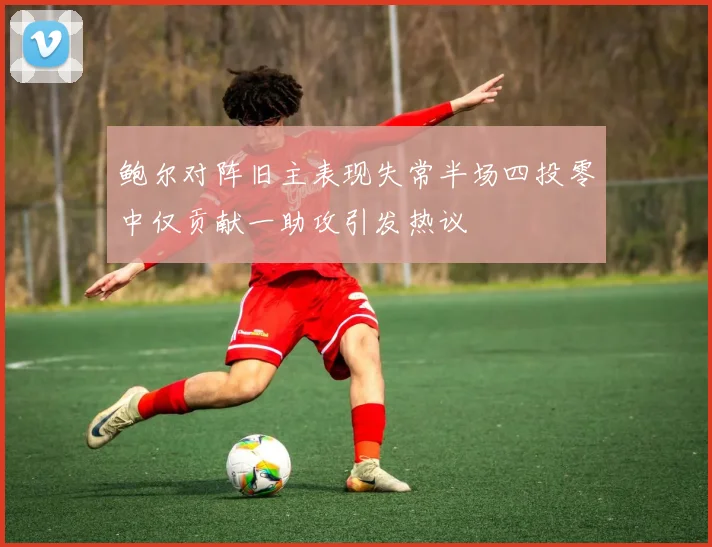 鲍尔对阵旧主表现失常半场四投零中仅贡献一助攻引发热议