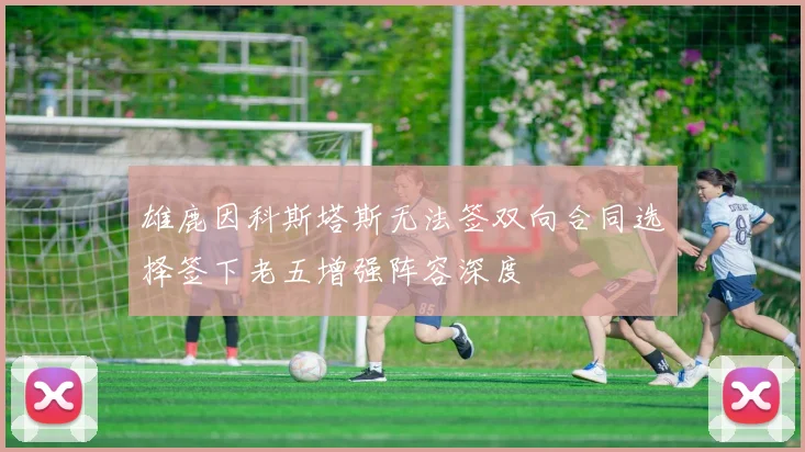 雄鹿因科斯塔斯无法签双向合同选择签下老五增强阵容深度