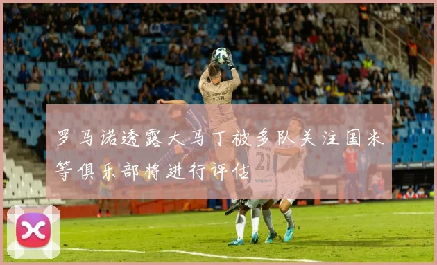 罗马诺透露大马丁被多队关注国米等俱乐部将进行评估