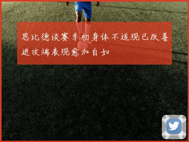 恩比德谈赛季初身体不适现已改善进攻端表现愈加自如