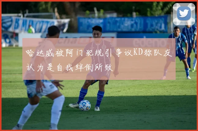 哈达威被阿门犯规引争议KD称队友认为是自我绊倒所致