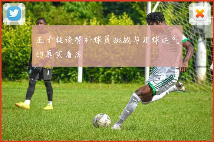 王子铭谈替补球员挑战与进球运气的真实看法