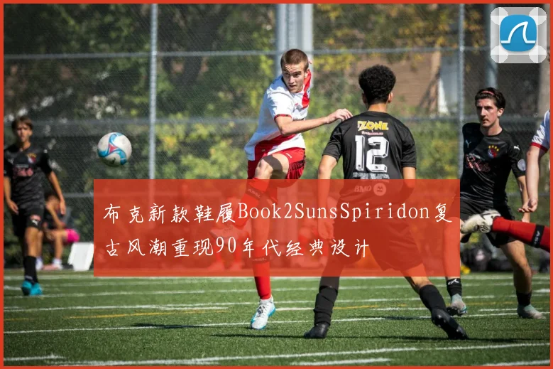 布克新款鞋履Book2SunsSpiridon复古风潮重现90年代经典设计