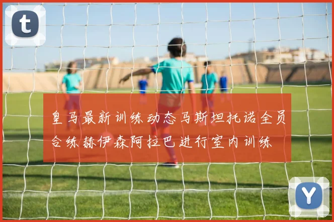 皇马最新训练动态马斯坦托诺全员合练赫伊森阿拉巴进行室内训练