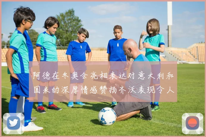 阿德在冬奥会亮相表达对意大利和国米的深厚情感赞扬齐沃表现令人惊喜