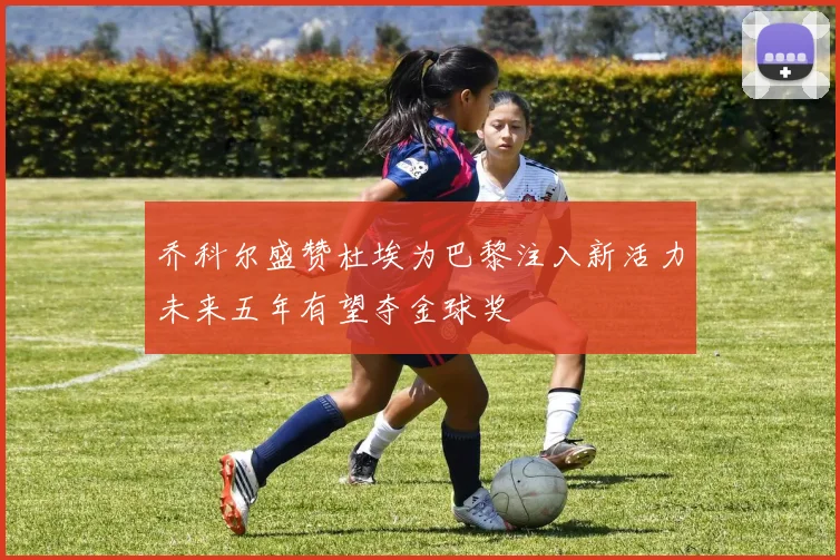 乔科尔盛赞杜埃为巴黎注入新活力未来五年有望夺金球奖